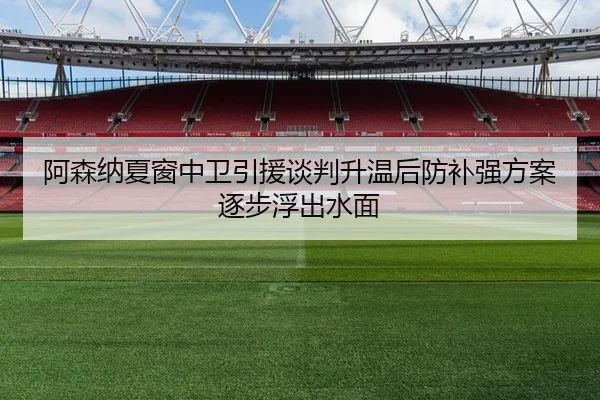 阿森纳夏窗中卫引援谈判升温后防补强方案逐步浮出水面