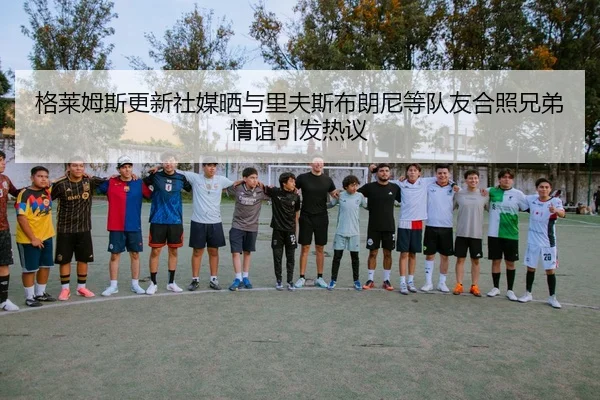 格莱姆斯更新社媒晒与里夫斯布朗尼等队友合照兄弟情谊引发热议